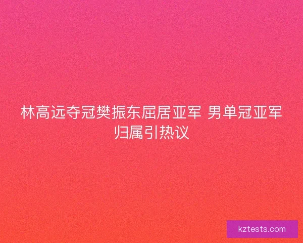 林高远夺冠樊振东屈居亚军 男单冠亚军归属引热议