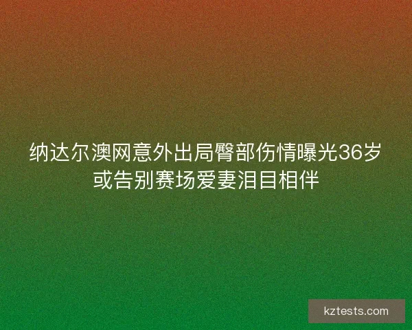 纳达尔澳网意外出局臀部伤情曝光36岁或告别赛场爱妻泪目相伴