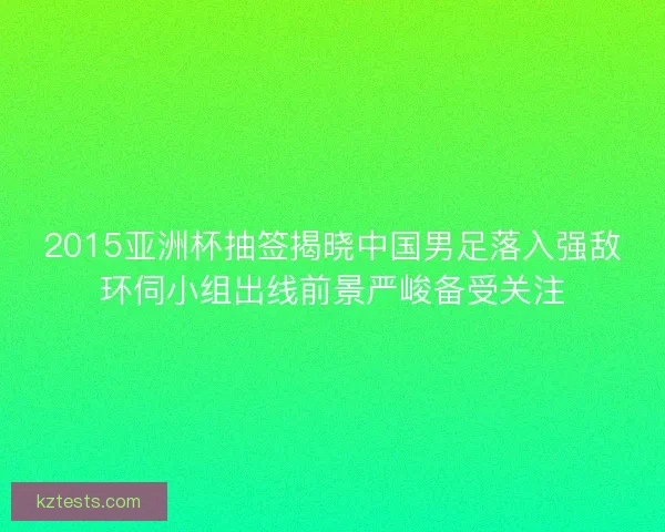2015亚洲杯抽签揭晓中国男足落入强敌环伺小组出线前景严峻备受关注