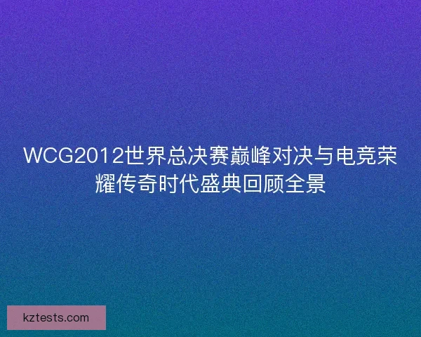 WCG2012世界总决赛巅峰对决与电竞荣耀传奇时代盛典回顾全景