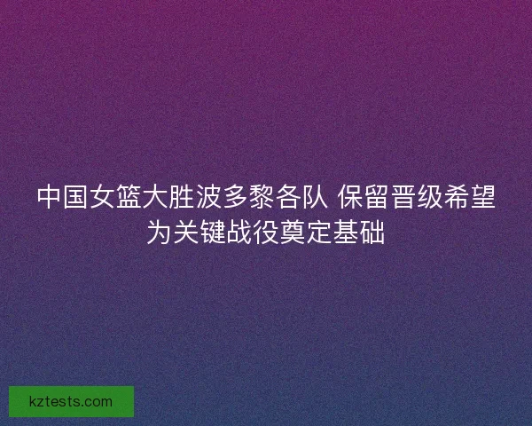 中国女篮大胜波多黎各队 保留晋级希望为关键战役奠定基础