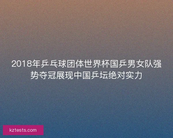 2018年乒乓球团体世界杯国乒男女队强势夺冠展现中国乒坛绝对实力
