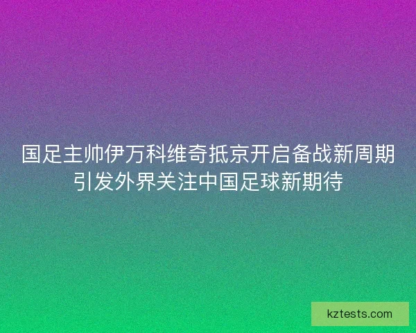 国足主帅伊万科维奇抵京开启备战新周期引发外界关注中国足球新期待