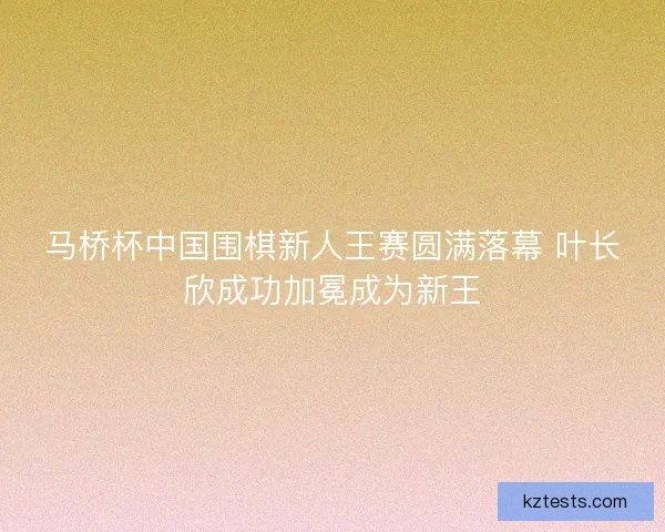 马桥杯中国围棋新人王赛圆满落幕 叶长欣成功加冕成为新王