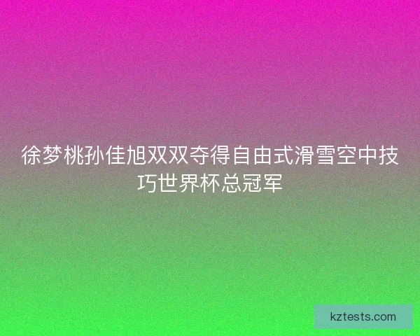 徐梦桃孙佳旭双双夺得自由式滑雪空中技巧世界杯总冠军