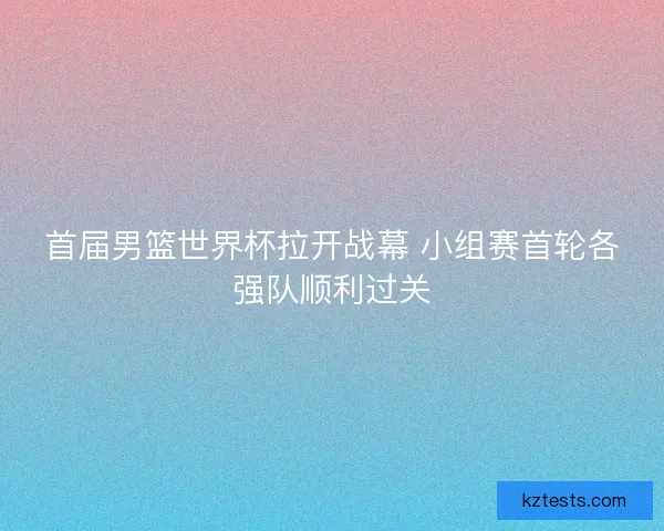首届男篮世界杯拉开战幕 小组赛首轮各强队顺利过关