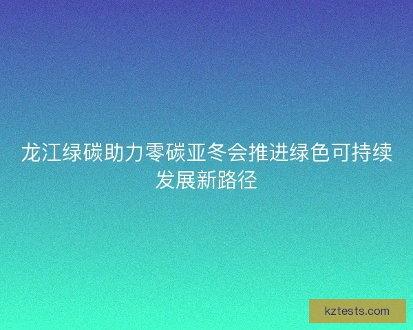 龙江绿碳助力零碳亚冬会推进绿色可持续发展新路径