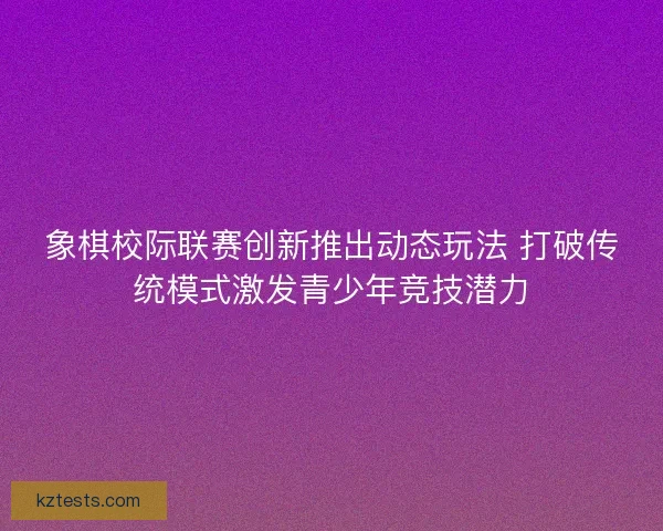 象棋校际联赛创新推出动态玩法 打破传统模式激发青少年竞技潜力