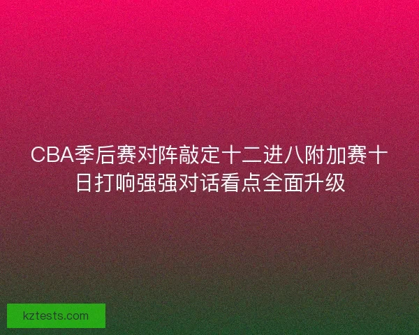 CBA季后赛对阵敲定十二进八附加赛十日打响强强对话看点全面升级