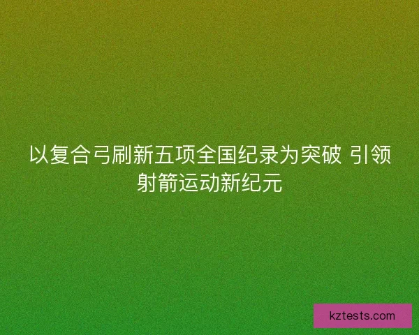 以复合弓刷新五项全国纪录为突破 引领射箭运动新纪元