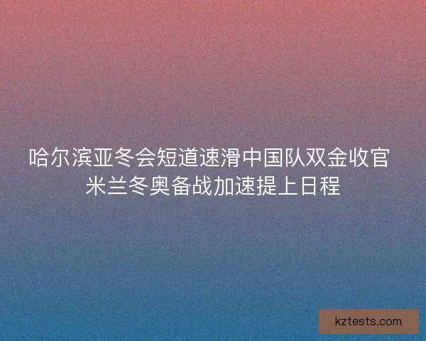 哈尔滨亚冬会短道速滑中国队双金收官 米兰冬奥备战加速提上日程