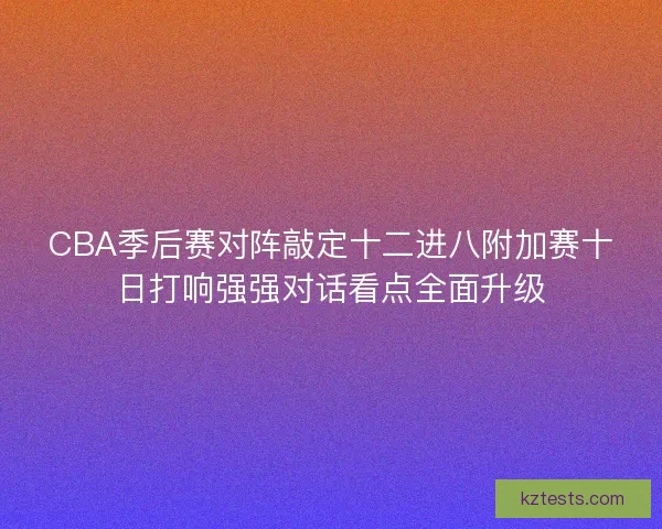 CBA季后赛对阵敲定十二进八附加赛十日打响强强对话看点全面升级