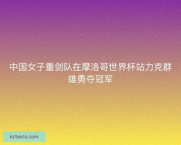 中国女子重剑队在摩洛哥世界杯站力克群雄勇夺冠军