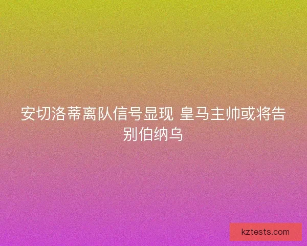 安切洛蒂离队信号显现 皇马主帅或将告别伯纳乌